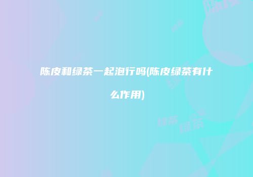 陈皮和绿茶一起泡行吗(陈皮绿茶有什么作用)