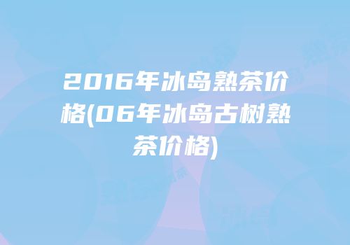 2016年冰岛熟茶价格(06年冰岛古树熟茶价格)
