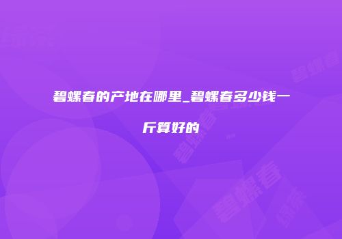 碧螺春的产地在哪里_碧螺春多少钱一斤算好的