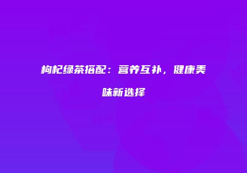 枸杞绿茶搭配：营养互补，健康美味新选择
