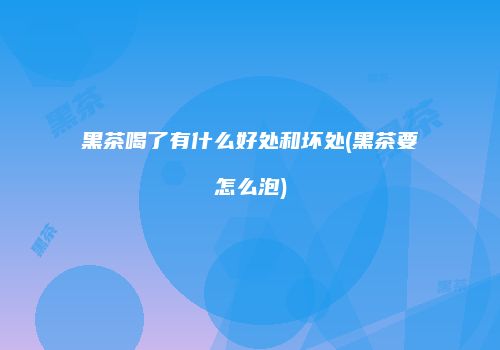 黑茶喝了有什么好处和坏处(黑茶要怎么泡)