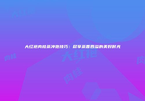大红袍肉桂茶冲泡技巧：尽享茶香四溢的美好时光