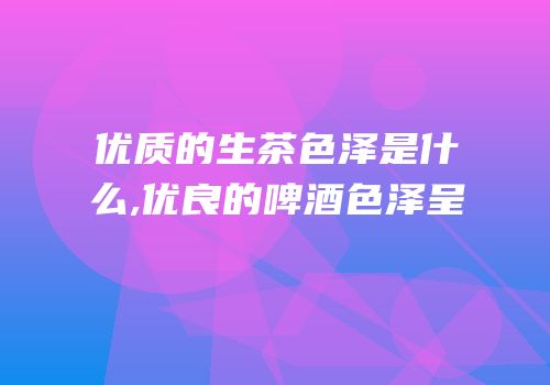 优质的生茶色泽是什么,优良的啤酒色泽呈