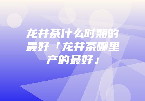 龙井茶什么时期的最好「龙井茶哪里产的最好」