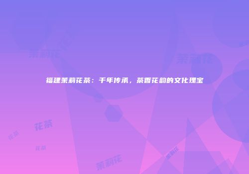 福建茉莉花茶：千年传承，茶香花韵的文化瑰宝