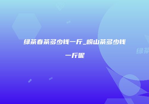 绿茶春茶多少钱一斤_崂山茶多少钱一斤呢