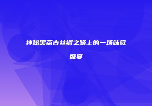 神秘黑茶古丝绸之路上的一场味觉盛宴