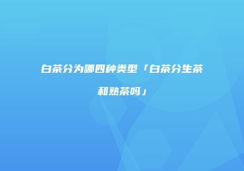 白茶分为哪四种类型「白茶分生茶和熟茶吗」