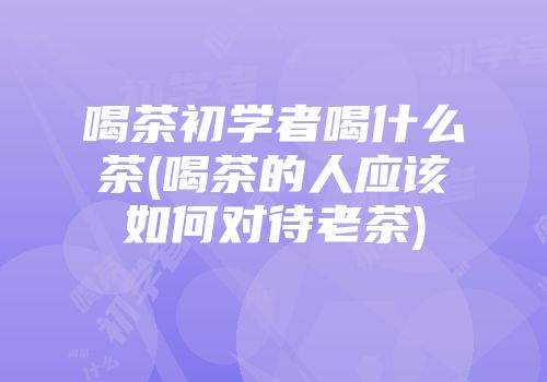 喝茶初学者喝什么茶(喝茶的人应该如何对待老茶)