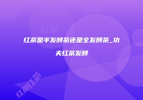 红茶是半发酵茶还是全发酵茶_功夫红茶发酵