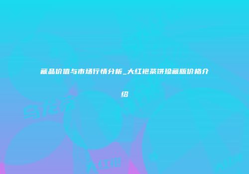 藏品价值与市场行情分析_大红袍茶饼珍藏版价格介绍