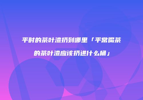 平时的茶叶渣扔到哪里「平常喝茶的茶叶渣应该扔进什么桶」