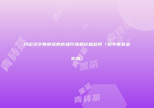 讨论川字青砖茶的市场行情和价格趋势「川字青砖茶价格」