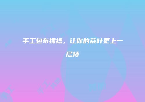 手工包布揉捻，让你的茶叶更上一层楼