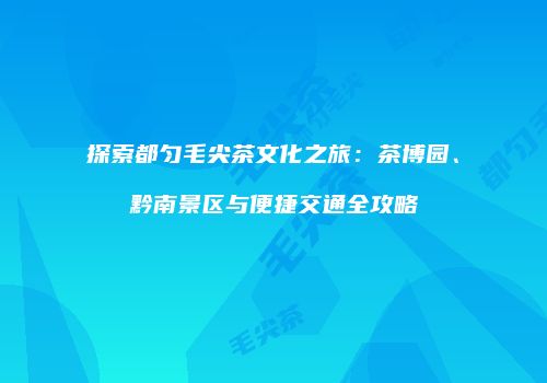 探索都匀毛尖茶文化之旅：茶博园、黔南景区与便捷交通全攻略