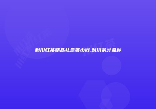 利川红茶精品礼盒多少钱,利川茶叶品种