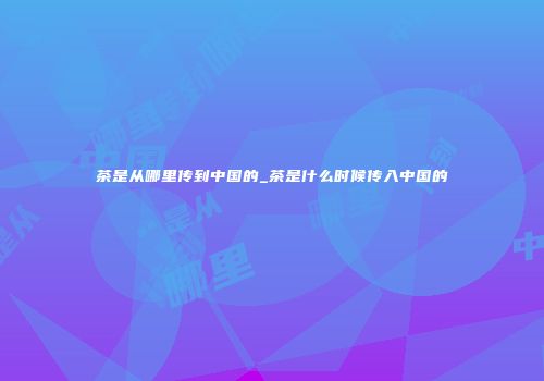 茶是从哪里传到中国的_茶是什么时候传入中国的