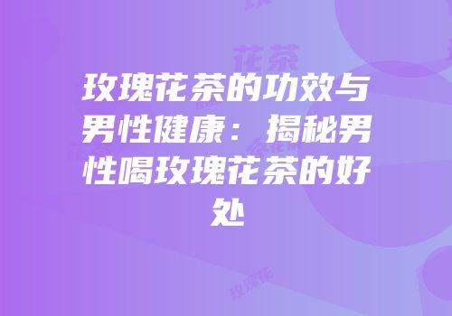 玫瑰花茶的功效与男性健康：揭秘男性喝玫瑰花茶的好处
