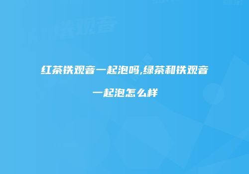 红茶铁观音一起泡吗,绿茶和铁观音一起泡怎么样