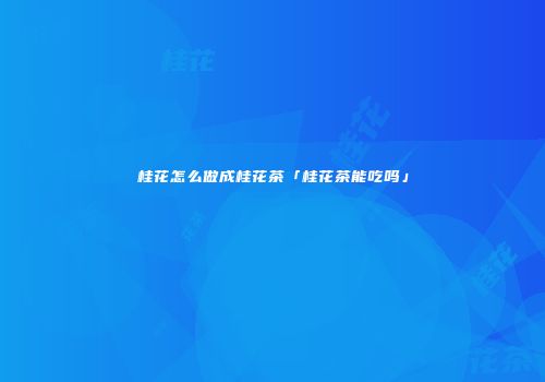 桂花怎么做成桂花茶「桂花茶能吃吗」
