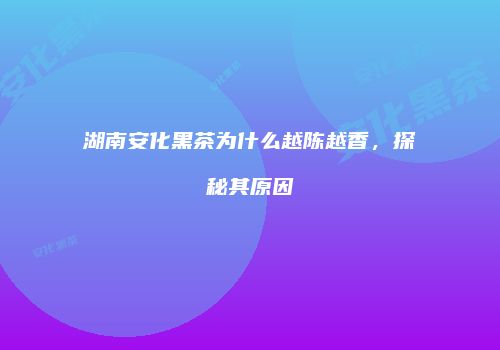 湖南安化黑茶为什么越陈越香，探秘其原因