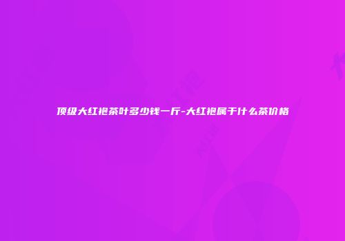 顶级大红袍茶叶多少钱一斤-大红袍属于什么茶价格