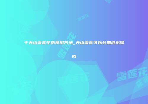 干天山雪莲花的食用方法_天山雪莲可以长期泡水喝吗