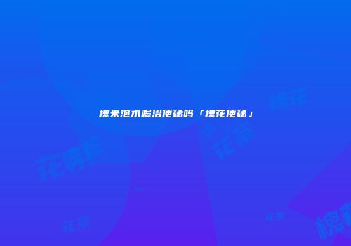 槐米泡水喝治便秘吗「槐花便秘」