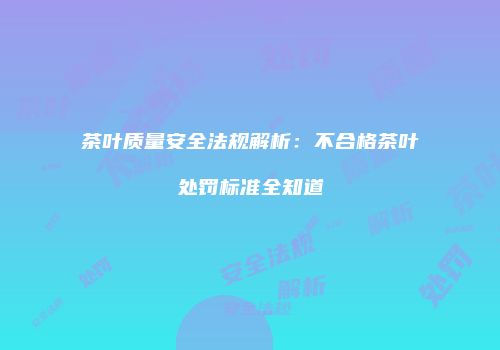 茶叶质量安全法规解析：不合格茶叶处罚标准全知道
