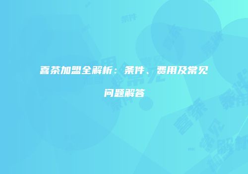 喜茶加盟全解析：条件、费用及常见问题解答