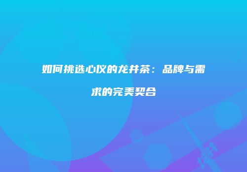 如何挑选心仪的龙井茶：品牌与需求的完美契合
