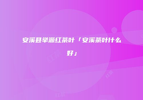 安溪县举源红茶叶「安溪茶叶什么好」