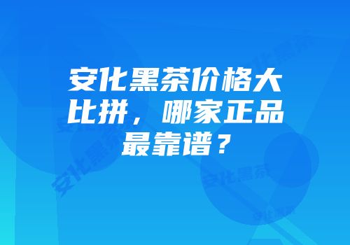 安化黑茶价格大比拼，哪家正品最靠谱？