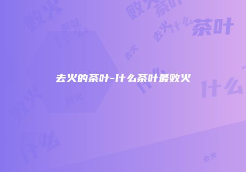 去火的茶叶-什么茶叶最败火