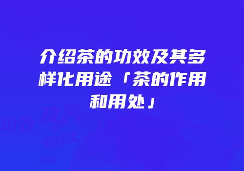 介绍茶的功效及其多样化用途「茶的作用和用处」