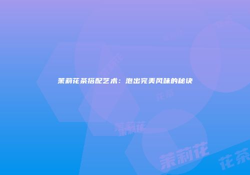 茉莉花茶搭配艺术：泡出完美风味的秘诀