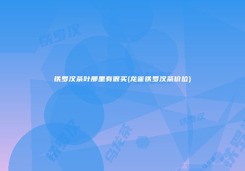 铁罗汉茶叶那里有很买(龙雀铁罗汉茶价位)
