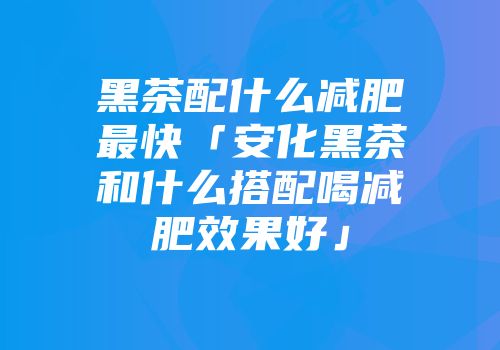 黑茶配什么减肥最快「安化黑茶和什么搭配喝减肥效果好」