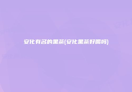 安化有名的黑茶(安化黑茶好喝吗)