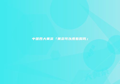 中国四大黄茶「黄茶可以煮着喝吗」