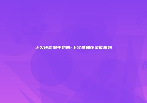 上火还能喝牛奶吗-上火玫瑰花茶能喝吗