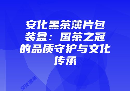 安化黑茶薄片包装盒：国茶之冠的品质守护与文化传承