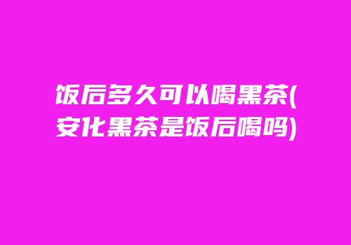 饭后多久可以喝黑茶(安化黑茶是饭后喝吗)