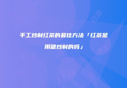 手工炒制红茶的最佳方法「红茶是用糖炒制的吗」
