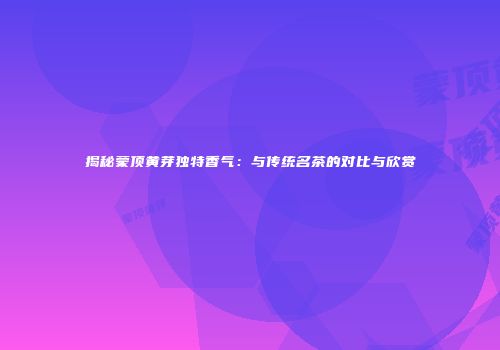 揭秘蒙顶黄芽独特香气：与传统名茶的对比与欣赏