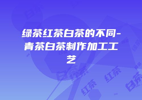 绿茶红茶白茶的不同-青茶白茶制作加工工艺