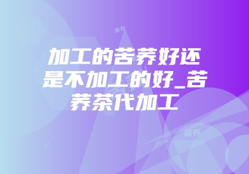 加工的苦荞好还是不加工的好_苦荞茶代加工