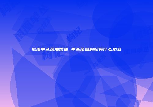 凤凰单丛茶加香精_单丛茶加枸杞有什么功效
