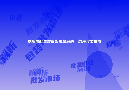 安溪茶叶包装批发市场解析：茶海寻宝指南