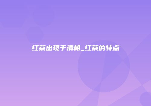 红茶出现于清朝_红茶的特点